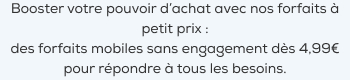 Booster votre pouvoir d'achat avec nos forfaits à petit prix :des forfaits mobiles sans engagement dès 4,99? pour répondre à tous les besoins.